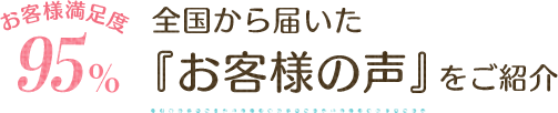 お客様満足度95% 全国から届いた「お客様の声」をご紹介